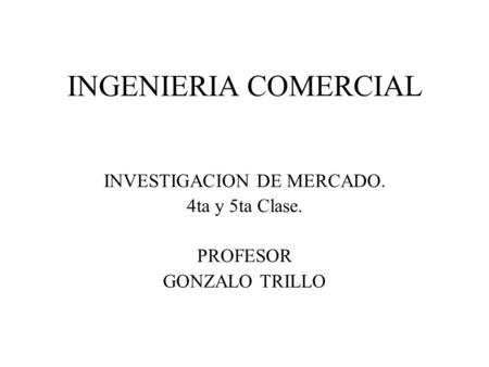 INGENIERIA COMERCIAL INVESTIGACION DE MERCADO. 4ta y 5ta Clase. PROFESOR GONZALO TRILLO.