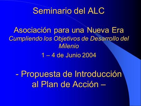 Seminario del ALC Asociación para una Nueva Era Cumpliendo los Objetivos de Desarrollo del Milenio 1 – 4 de Junio 2004 - Propuesta de Introducción al Plan.