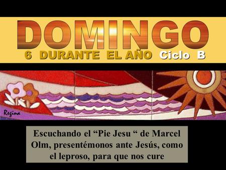 6 DURANTE EL AÑO Ciclo B Escuchando el “Pie Jesu “ de Marcel Olm, presentémonos ante Jesús, como el leproso, para que nos cure Regina.