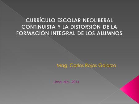 CURRÍCULO ESCOLAR NEOLIBERAL CONTINUISTA Y LA DISTORSIÓN DE LA FORMACIÓN INTEGRAL DE LOS ALUMNOS Mag. Carlos Rojas Galarza Lima, dic., 2014.