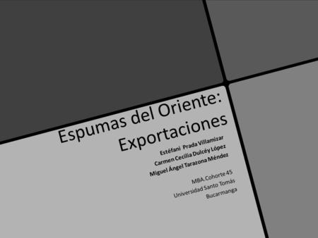 Espumas del Oriente: Exportaciones Estéfani Prada Villamizar Carmen Cecilia Dulcéy López Miguel Ángel Tarazona Méndez MBA.Cohorte 45 Universidad Santo.