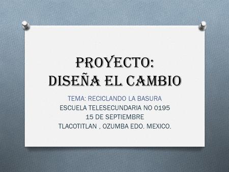 PROYECTO: DISEÑA EL CAMBIO TEMA: RECICLANDO LA BASURA ESCUELA TELESECUNDARIA NO 0195 15 DE SEPTIEMBRE TLACOTITLAN, OZUMBA EDO. MEXICO.