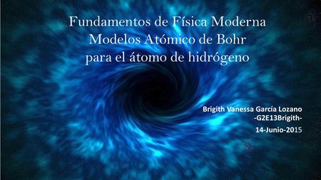 Fundamentos de Física Moderna Modelos Atómico de Bohr para el átomo de hidrógeno Brigith Vanessa García Lozano -G2E13Brigith- 14-Junio-2015.