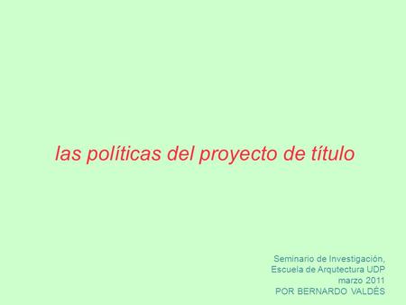 Las políticas del proyecto de título Seminario de Investigación, Escuela de Arqutectura UDP marzo 2011 POR BERNARDO VALDÉS.