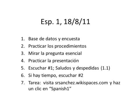Esp. 1, 18/8/11 1.Base de datos y encuesta 2.Practicar los procedimientos 3.Mirar la pregunta esencial 4.Practicar la presentación 5.Escuchar #1; Saludos.
