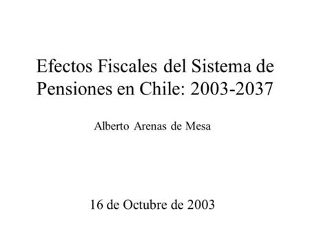 Efectos Fiscales del Sistema de Pensiones en Chile: 2003-2037 Alberto Arenas de Mesa 16 de Octubre de 2003.