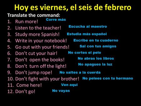 Hoy es viernes, el seis de febrero Translate the command: 1.Run more! 2.Listen to the teacher! 3.Study more Spanish! 4.Write in your notebook! 5.Go out.