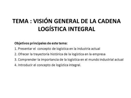 TEMA : VISIÓN GENERAL DE LA CADENA LOGÍSTICA INTEGRAL Objetivos principales de este tema: 1. Presentar el concepto de logística en la industria actual.