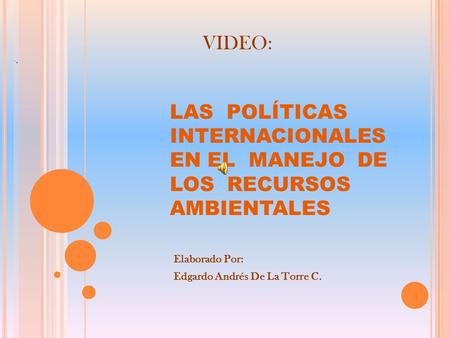 LAS POLÍTICAS INTERNACIONALES EN EL MANEJO DE LOS RECURSOS AMBIENTALES Elaborado Por: Edgardo Andrés De La Torre C. VIDEO: