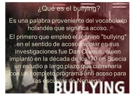 ¿Qué es el bullying? Es una palabra proveniente del vocabulario holandés que significa acoso. El primero que empleó el término bullying en el sentido.