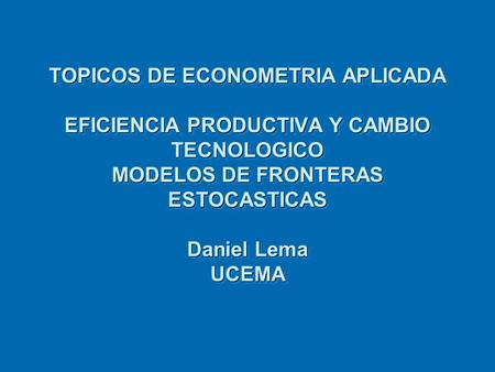 TOPICOS DE ECONOMETRIA APLICADA EFICIENCIA PRODUCTIVA Y CAMBIO TECNOLOGICO MODELOS DE FRONTERAS ESTOCASTICAS Daniel Lema UCEMA.