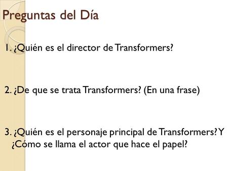 Preguntas del Día 1. ¿Quién es el director de Transformers? 2. ¿De que se trata Transformers? (En una frase) 3. ¿Quién es el personaje principal de Transformers?