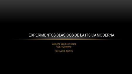 Guillermo Sánchez Herrera -G2E30Guillermo- 16 de Junio de 2015 EXPERIMENTOS CLÁSICOS DE LA FÍSICA MODERNA.