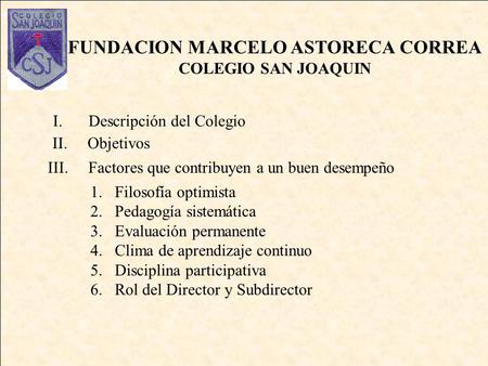 FUNDACION MARCELO ASTORECA CORREA COLEGIO SAN JOAQUIN I.Descripción del Colegio 1.Filosofía optimista 2.Pedagogía sistemática 3.Evaluación permanente.
