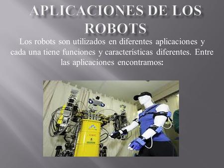 Los robots son utilizados en diferentes aplicaciones y cada una tiene funciones y características diferentes. Entre las aplicaciones encontramos :