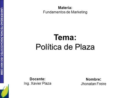 UNIVERSIDAD TECNOLÓGICA ECOTEC. ISO 9001:2008 Tema: Política de Plaza Materia: Fundamentos de Marketing Nombre : Jhonatan Freire Docente: Ing. Xavier Plaza.