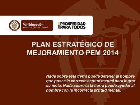 PLAN ESTRATÉGICO DE MEJORAMIENTO PEM 2014 Nada sobre esta tierra puede detener al hombre que posee la correcta actitud mental para lograr su meta. Nada.