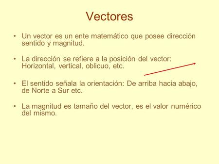 Vectores Un vector es un ente matemático que posee dirección sentido y magnitud. La dirección se refiere a la posición del vector: Horizontal, vertical,