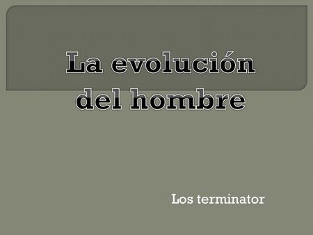 Los terminator. Fue el primer bípedo. Poseía mandibulas poderosas y fuerte molares. Pasaban gran parte de su vida en los árboles y su cerebro tenía.