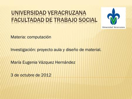 Materia: computación Investigación: proyecto aula y diseño de material. María Eugenia Vázquez Hernández 3 de octubre de 2012.
