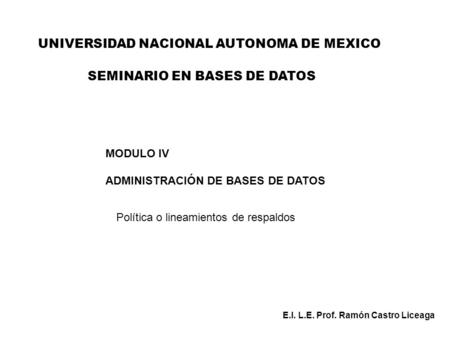 UNIVERSIDAD NACIONAL AUTONOMA DE MEXICO MODULO IV ADMINISTRACIÓN DE BASES DE DATOS Política o lineamientos de respaldos E.I. L.E. Prof. Ramón Castro Liceaga.