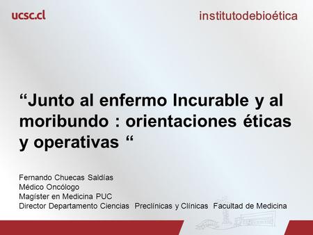 Institutodebioética “Junto al enfermo Incurable y al moribundo : orientaciones éticas y operativas “ Fernando Chuecas Saldías Médico Oncólogo Magíster.