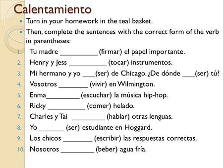 Calentamiento Turn in your homework in the teal basket. Then, complete the sentences with the correct form of the verb in parentheses: 1. Tu madre _________.