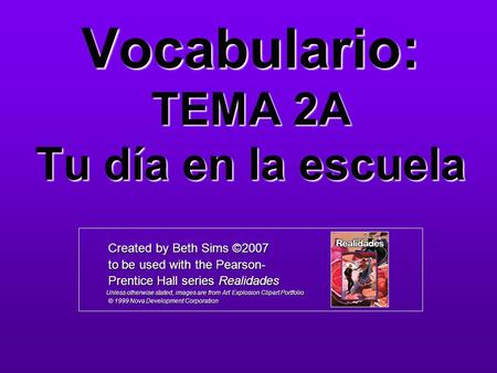 Vocabulario: TEMA 2A Tu día en la escuela Created by Beth Sims ©2007 Created by Beth Sims ©2007 to be used with the Pearson- to be used with the Pearson-