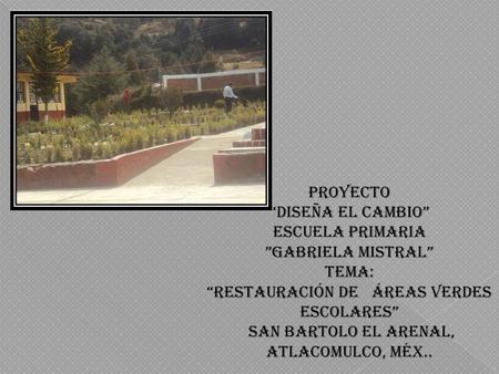 PROYECTO “DISEÑA EL CAMBIO” ESCUELA PRIMARIA ”GABRIELA MISTRAL” TEMA: “RESTAURACIÓN DE ÁREAS VERDES ESCOLARES” SAN BARTOLO EL ARENAL, ATLACOMULCO, MÉX..