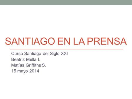 SANTIAGO EN LA PRENSA Curso Santiago del Siglo XXI Beatriz Mella L. Matías Griffiths S. 15 mayo 2014.