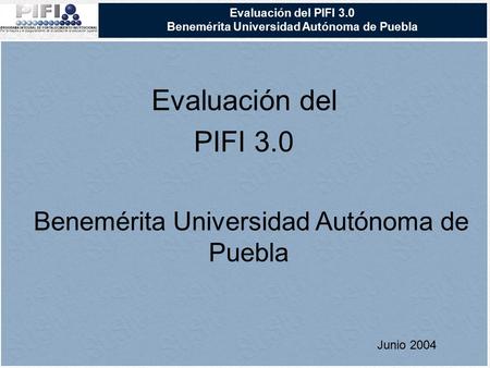 Evaluación del PIFI 3.0 Benemérita Universidad Autónoma de Puebla Evaluación del PIFI 3.0 Benemérita Universidad Autónoma de Puebla Junio 2004.