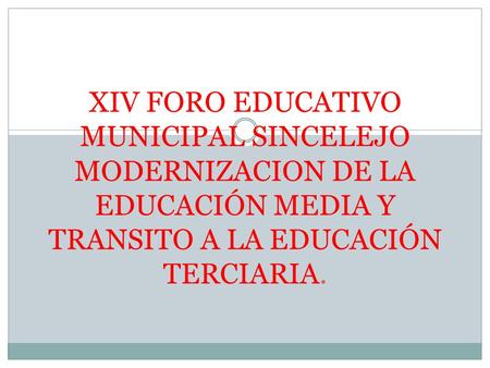 XIV FORO EDUCATIVO MUNICIPAL SINCELEJO MODERNIZACION DE LA EDUCACIÓN MEDIA Y TRANSITO A LA EDUCACIÓN TERCIARIA.