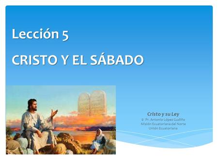Lección 5 CRISTO Y EL SÁBADO Cristo y su Ley © Pr. Antonio López Gudiño Misión Ecuatoriana del Norte Unión Ecuatoriana.