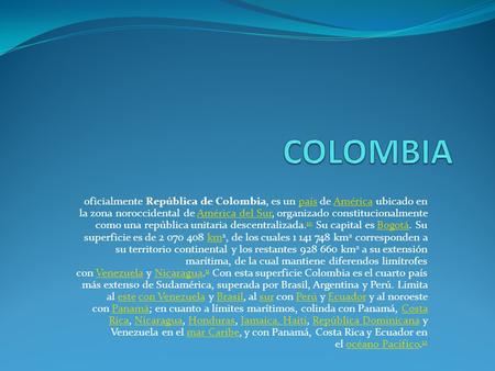 COLOMBIA oficialmente República de Colombia, es un país de América ubicado en la zona noroccidental de América del Sur, organizado constitucionalmente.