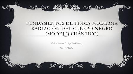 FUNDAMENTOS DE FÍSICA MODERNA RADIACIÓN DEL CUERPO NEGRO (MODELO CUÁNTICO) Pedro Arturo Estupiñan Gómez G2E12Pedro.