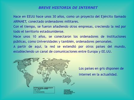 BREVE HISTORIA DE INTERNET Nace en EEUU hace unos 30 años, como un proyecto del Ejército llamado ARPANET, conectado ordenadores militares. Con el tiempo,