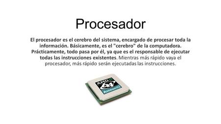 Procesador El procesador es el cerebro del sistema, encargado de procesar toda la información. Básicamente, es el cerebro de la computadora. Prácticamente,