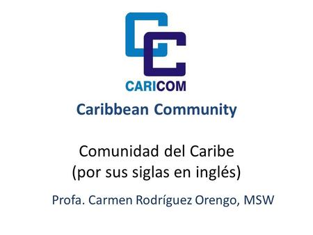 Caribbean Community Comunidad del Caribe (por sus siglas en inglés) Profa. Carmen Rodríguez Orengo, MSW.