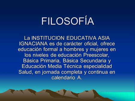 FILOSOFÍA La INSTITUCION EDUCATIVA ASIA IGNACIANA es de carácter oficial, ofrece educación formal a hombres y mujeres en los niveles de educación Preescolar,