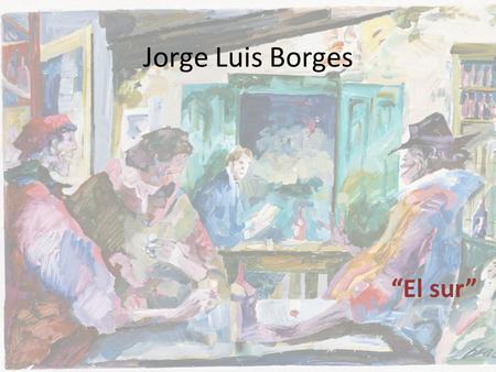 Jorge Luis Borges “El sur”. Jorge Luis Borges – (1899-1986) “fascinado” por la biblioteca de su padre – A los 6 años declaró que quería ser escritor Influido.