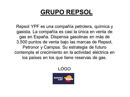 GRUPO REPSOL Repsol YPF es una compañía petrolera, química y gasista. La compañía es casi la única en venta de gas en España. Dispensa gasolinas en más.