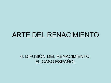 ARTE DEL RENACIMIENTO 6. DIFUSIÓN DEL RENACIMIENTO. EL CASO ESPAÑOL.