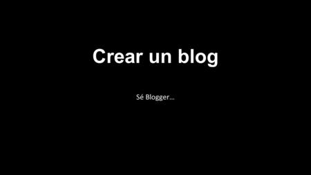 Crear un blog Sé Blogger…. Crear un blog Para crear un blog con Blogger, visita la página principal de Blogger, introduce tu nombre de usuario y contraseña.