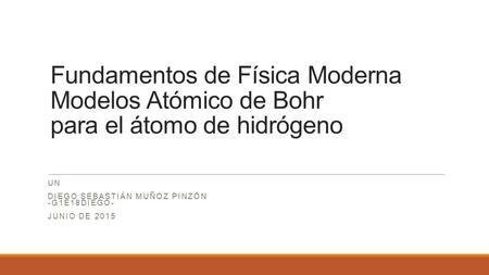 Fundamentos de Física Moderna Modelos Atómico de Bohr para el átomo de hidrógeno UN DIEGO SEBASTIÁN MUÑOZ PINZÓN -G1E18DIEGO- JUNIO DE 2015.