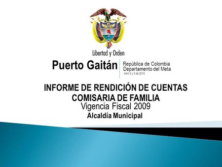 Puerto Gaitán INFORME DE RENDICIÓN DE CUENTAS COMISARIA DE FAMILIA Vigencia Fiscal 2009 República de Colombia Departamento del Meta Abril 2 y 3 de 2010.