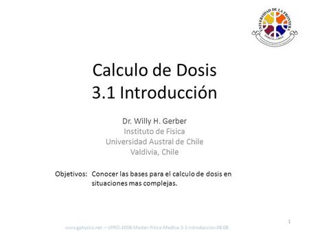 Dr. Willy H. Gerber Instituto de Fisica Universidad Austral de Chile Valdivia, Chile Objetivos: Conocer las bases para el calculo de dosis en situaciones.