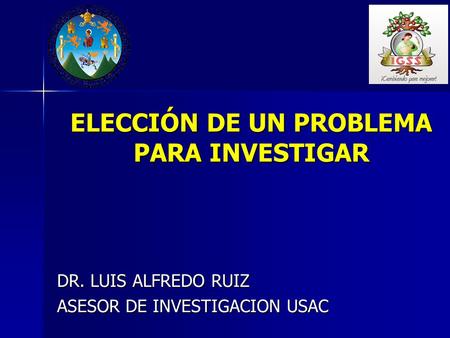 ELECCIÓN DE UN PROBLEMA PARA INVESTIGAR DR. LUIS ALFREDO RUIZ ASESOR DE INVESTIGACION USAC.
