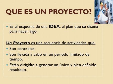 QUE ES UN PROYECTO? Es el esquema de una IDEA, el plan que se diseña para hacer algo. Un Proyecto es una secuencia de actividades que: Son concretas Son.