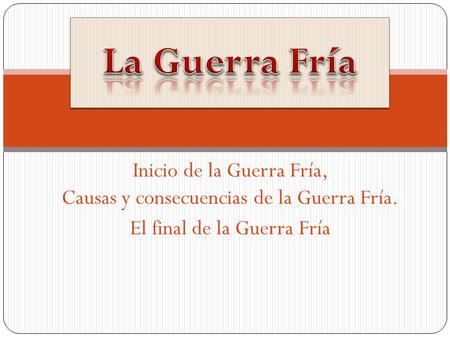 La Guerra Fría Inicio de la Guerra Fría, Causas y consecuencias de la Guerra Fría. El final de la Guerra Fría.