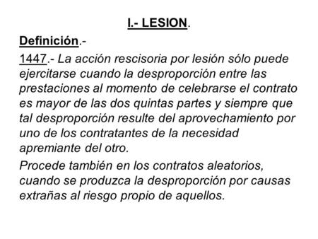I.- LESION. Definición.- 1447.- La acción rescisoria por lesión sólo puede ejercitarse cuando la desproporción entre las prestaciones al momento de celebrarse.